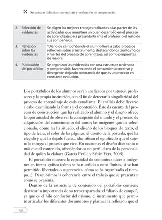 Secuencias didácticas: aprendizaje y evaluación de competencias 
2. Selección de 
evidencias 
152 
Se eligen los mejores trabajos realizados o las partes de las 
actividades que muestren un buen desarrollo en el proceso 
de aprendizaje para presentarlo ante el profesor o el resto de 
sus compañeros. 
3. Refl exión 
sobre las 
evidencias 
“Diario de campo” donde el alumno lleva a cabo procesos 
refl exivos sobre el instrumento, destacando los puntos fl ojos 
y fuertes del proceso de aprendizaje, así como propuestas 
de mejora. 
4. Publicación 
del portafolio 
Se organizan las evidencias con una estructura ordenada 
y comprensible, favoreciendo el pensamiento creativo y 
divergente, dejando constancia de que es un proceso en 
constante evolución. 
Los portafolios de los alumnos serán analizados por tutores, profe-sores 
y la propia institución, con el fi n de detectar la singularidad del 
proceso de aprendizaje de cada estudiante. El análisis debe llevarse 
a cabo examinando la forma y el contenido. Éste da cuenta del pro-ceso 
de construcción que ha realizado el alumno y el diseño ofrece 
la oportunidad de observar la concepción del mundo y el proceso de 
adquisición del conocimiento del autor; las imágenes que ha selec-cionado, 
cómo las ha situado, el diseño de los bloques de texto, el 
tipo de letra, el color de las páginas, el diseño de la portada, qué ha 
elegido y qué ha dejado fuera... identifi can el signifi cado que el suje-to 
le otorga al proceso que vive. En ocasiones el diseño dice tanto o 
más que el contenido, ofreciéndonos un perfi l claro de la personali-dad 
de quien lo elabora (García Fraile y Sabán Vera, 2008). 
El portafolio muestra la capacidad de comunicar ideas e imáge-nes 
en forma gráfi ca (cómo se han ceñido a estos límites, si se han 
permitido libertades o sugerencias, cómo se ha organizado el tiem-po...). 
Descubrimos la coherencia entre el trabajo que se presenta y 
cómo se presenta. 
Dentro de la estructura de contenido del portafolio conviene 
destacar la importancia de su tercer apartado: el “diario de campo”, 
ya que es el hilo conductor del mismo, el instrumento que permi-te 
articular los diferentes documentos y plasmar la refl exión que el 
 