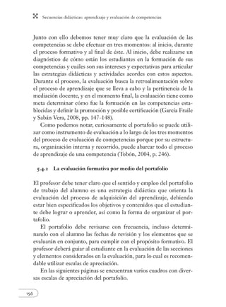 Secuencias didácticas: aprendizaje y evaluación de competencias 
156 
Junto con ello debemos tener muy claro que la evaluación de las 
competencias se debe efectuar en tres momentos: al inicio, durante 
el proceso formativo y al fi nal de éste. Al inicio, debe realizarse un 
diagnóstico de cómo están los estudiantes en la formación de sus 
competencias y cuáles son sus intereses y expectativas para articular 
las estrategias didácticas y actividades acordes con estos aspectos. 
Durante el proceso, la evaluación busca la retroalimentación sobre 
el proceso de aprendizaje que se lleva a cabo y la pertinencia de la 
mediación docente, y en el momento fi nal, la evaluación tiene como 
meta determinar cómo fue la formación en las competencias esta-blecidas 
y defi nir la promoción y posible certifi cación (García Fraile 
y Sabán Vera, 2008, pp. 147-148). 
Como podemos notar, curiosamente el portafolio se puede utili-zar 
como instrumento de evaluación a lo largo de los tres momentos 
del proceso de evaluación de competencias porque por su estructu-ra, 
organización interna y recorrido, puede abarcar todo el proceso 
de aprendizaje de una competencia (Tobón, 2004, p. 246). 
5.4.2 La evaluación formativa por medio del portafolio 
El profesor debe tener claro que el sentido y empleo del portafolio 
de trabajo del alumno es una estrategia didáctica que orienta la 
evaluación del proceso de adquisición del aprendizaje, debiendo 
estar bien especifi cados los objetivos y contenidos que el estudian-te 
debe lograr o aprender, así como la forma de organizar el por-tafolio. 
El portafolio debe revisarse con frecuencia, incluso determi-nando 
con el alumno las fechas de revisión y los elementos que se 
evaluarán en conjunto, para cumplir con el propósito formativo. El 
profesor deberá guiar al estudiante en la evaluación de las secciones 
y elementos considerados en la evaluación, para lo cual es recomen-dable 
utilizar escalas de apreciación. 
En las siguientes páginas se encuentran varios cuadros con diver-sas 
escalas de apreciación del portafolio. 
 