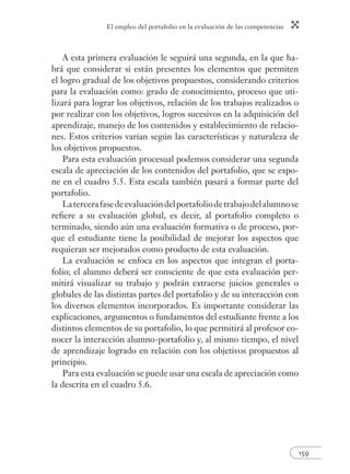 El empleo del portafolio en la evaluación de las competencias 
159 
A esta primera evaluación le seguirá una segunda, en la que ha-brá 
que considerar si están presentes los elementos que permiten 
el logro gradual de los objetivos propuestos, considerando criterios 
para la evaluación como: grado de conocimiento, proceso que uti-lizará 
para lograr los objetivos, relación de los trabajos realizados o 
por realizar con los objetivos, logros sucesivos en la adquisición del 
aprendizaje, manejo de los contenidos y establecimiento de relacio-nes. 
Estos criterios varían según las características y naturaleza de 
los objetivos propuestos. 
Para esta evaluación procesual podemos considerar una segunda 
escala de apreciación de los contenidos del portafolio, que se expo-ne 
en el cuadro 5.5. Esta escala también pasará a formar parte del 
portafolio. 
La tercera fase de evaluación del portafolio de trabajo del alumno se 
refi ere a su evaluación global, es decir, al portafolio completo o 
terminado, siendo aún una evaluación formativa o de proceso, por-que 
el estudiante tiene la posibilidad de mejorar los aspectos que 
requieran ser mejorados como producto de esta evaluación. 
La evaluación se enfoca en los aspectos que integran el porta-folio; 
el alumno deberá ser consciente de que esta evaluación per-mitirá 
visualizar su trabajo y podrán extraerse juicios generales o 
globales de las distintas partes del portafolio y de su interacción con 
los diversos elementos incorporados. Es importante considerar las 
explicaciones, argumentos o fundamentos del estudiante frente a los 
distintos elementos de su portafolio, lo que permitirá al profesor co-nocer 
la interacción alumno-portafolio y, al mismo tiempo, el nivel 
de aprendizaje logrado en relación con los objetivos propuestos al 
principio. 
Para esta evaluación se puede usar una escala de apreciación como 
la descrita en el cuadro 5.6. 
 