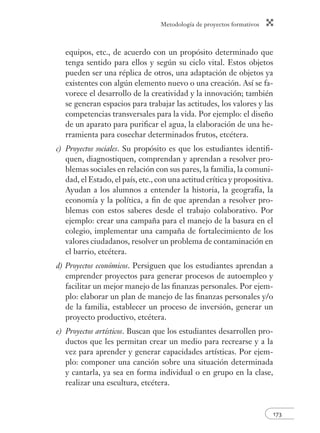 Metodología de proyectos formativos 
equipos, etc., de acuerdo con un propósito determinado que 
tenga sentido para ellos y según su ciclo vital. Estos objetos 
pueden ser una réplica de otros, una adaptación de objetos ya 
existentes con algún elemento nuevo o una creación. Así se fa-vorece 
el desarrollo de la creatividad y la innovación; también 
se generan espacios para trabajar las actitudes, los valores y las 
competencias transversales para la vida. Por ejemplo: el diseño 
de un aparato para purifi car el agua, la elaboración de una he-rramienta 
173 
para cosechar determinados frutos, etcétera. 
c) Proyectos sociales. Su propósito es que los estudiantes identifi - 
quen, diagnostiquen, comprendan y aprendan a resolver pro-blemas 
sociales en relación con sus pares, la familia, la comuni-dad, 
el Estado, el país, etc., con una actitud crítica y propositiva. 
Ayudan a los alumnos a entender la historia, la geografía, la 
economía y la política, a fi n de que aprendan a resolver pro-blemas 
con estos saberes desde el trabajo colaborativo. Por 
ejemplo: crear una campaña para el manejo de la basura en el 
colegio, implementar una campaña de fortalecimiento de los 
valores ciudadanos, resolver un problema de contaminación en 
el barrio, etcétera. 
d) Proyectos económicos. Persiguen que los estudiantes aprendan a 
emprender proyectos para generar procesos de autoempleo y 
facilitar un mejor manejo de las fi nanzas personales. Por ejem-plo: 
elaborar un plan de manejo de las fi nanzas personales y/o 
de la familia, establecer un proceso de inversión, generar un 
proyecto productivo, etcétera. 
e) Proyectos artísticos. Buscan que los estudiantes desarrollen pro-ductos 
que les permitan crear un medio para recrearse y a la 
vez para aprender y generar capacidades artísticas. Por ejem-plo: 
componer una canción sobre una situación determinada 
y cantarla, ya sea en forma individual o en grupo en la clase, 
realizar una escultura, etcétera. 
 