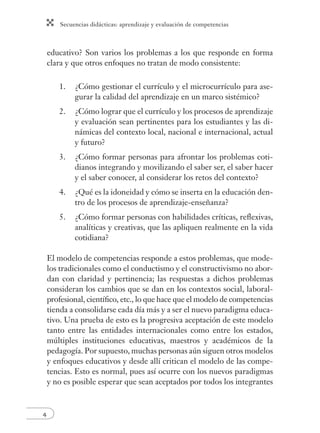 Secuencias didácticas: aprendizaje y evaluación de competencias 
4 
educativo? Son varios los problemas a los que responde en forma 
clara y que otros enfoques no tratan de modo consistente: 
1. ¿Cómo gestionar el currículo y el microcurrículo para ase-gurar 
la calidad del aprendizaje en un marco sistémico? 
2. ¿Cómo lograr que el currículo y los procesos de aprendizaje 
y evaluación sean pertinentes para los estudiantes y las di-námicas 
del contexto local, nacional e internacional, actual 
y futuro? 
3. ¿Cómo formar personas para afrontar los problemas coti-dianos 
integrando y movilizando el saber ser, el saber hacer 
y el saber conocer, al considerar los retos del contexto? 
4. ¿Qué es la idoneidad y cómo se inserta en la educación den-tro 
de los procesos de aprendizaje-enseñanza? 
5. ¿Cómo formar personas con habilidades críticas, refl exivas, 
analíticas y creativas, que las apliquen realmente en la vida 
cotidiana? 
El modelo de competencias responde a estos problemas, que mode-los 
tradicionales como el conductismo y el constructivismo no abor-dan 
con claridad y pertinencia; las respuestas a dichos problemas 
consideran los cambios que se dan en los contextos social, laboral-profesional, 
científi co, etc., lo que hace que el modelo de competencias 
tienda a consolidarse cada día más y a ser el nuevo paradigma educa-tivo. 
Una prueba de esto es la progresiva aceptación de este modelo 
tanto entre las entidades internacionales como entre los estados, 
múltiples instituciones educativas, maestros y académicos de la 
pedagogía. Por supuesto, muchas personas aún siguen otros modelos 
y enfoques educativos y desde allí critican el modelo de las compe-tencias. 
Esto es normal, pues así ocurre con los nuevos paradigmas 
y no es posible esperar que sean aceptados por todos los integrantes 
 
