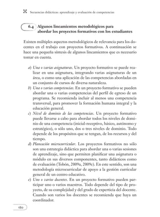 Secuencias didácticas: aprendizaje y evaluación de competencias 
180 
6.4 Algunos lineamientos metodológicos para 
abordar los proyectos formativos con los estudiantes 
Existen múltiples aspectos metodológicos de relevancia para los do-centes 
en el trabajo con proyectos formativos. A continuación se 
hace una pequeña síntesis de algunos lineamientos que es necesario 
tomar en cuenta. 
a) Una o varias asignaturas. Un proyecto formativo se puede rea-lizar 
en una asignatura, integrando varias asignaturas de un 
área, o como una aplicación de las competencias abordadas en 
un conjunto de cursos de diversa naturaleza. 
b) Una o varias competencias. En un proyecto formativo se pueden 
abordar una o varias competencias del perfi l de egreso de un 
programa. Se recomienda incluir al menos una competencia 
transversal, para promover la formación humana integral y la 
educación general. 
c) Nivel de dominio de las competencias. Un proyecto formativo 
puede llevarse a cabo para abordar todos los niveles de domi-nio 
de una competencia (inicial-receptivo, básico, autónomo y 
estratégico), o sólo uno, dos o tres niveles de dominio. Todo 
depende de los propósitos que se tengan, de los recursos y del 
tiempo. 
d) Planeación microcurricular. Los proyectos formativos no sólo 
son una estrategia didáctica para abordar una o varias sesiones 
de aprendizaje, sino que permiten planifi car una asignatura o 
módulo en sus diversos componentes, tanto didácticos como 
de evaluación (Tobón, 2009a, 2009c). En este sentido, son una 
metodología microcurricular de apoyo a la gestión curricular 
general de un centro educativo. 
e) Uno o varios docentes. En un proyecto formativo pueden par-ticipar 
uno o varios maestros. Todo depende del tipo de pro-yecto, 
de su complejidad y del grado de experticia del docente. 
Cuando son varios los docentes se recomienda que haya un 
coordinador. 
 