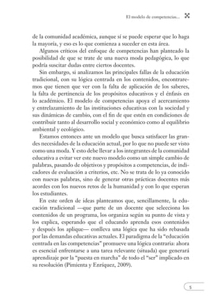 El modelo de competencias... 
5 
de la comunidad académica, aunque sí se puede esperar que lo haga 
la mayoría, y eso es lo que comienza a suceder en esta área. 
Algunos críticos del enfoque de competencias han planteado la 
posibilidad de que se trate de una nueva moda pedagógica, lo que 
podría suscitar dudas entre ciertos docentes. 
Sin embargo, si analizamos las principales fallas de la educación 
tradicional, con su lógica centrada en los contenidos, encontrare-mos 
que tienen que ver con la falta de aplicación de los saberes, 
la falta de pertinencia de los propósitos educativos y el énfasis en 
lo académico. El modelo de competencias apoya el acercamiento 
y entrelazamiento de las instituciones educativas con la sociedad y 
sus dinámicas de cambio, con el fi n de que estén en condiciones de 
contribuir tanto al desarrollo social y económico como al equilibrio 
ambiental y ecológico. 
Estamos entonces ante un modelo que busca satisfacer las gran-des 
necesidades de la educación actual, por lo que no puede ser visto 
como una moda. Y esto debe llevar a los integrantes de la comunidad 
educativa a evitar ver este nuevo modelo como un simple cambio de 
palabras, pasando de objetivos y propósitos a competencias, de indi-cadores 
de evaluación a criterios, etc. No se trata de lo ya conocido 
con nuevas palabras, sino de generar otras prácticas docentes más 
acordes con los nuevos retos de la humanidad y con lo que esperan 
los estudiantes. 
En este orden de ideas planteamos que, sencillamente, la edu-cación 
tradicional —que parte de un docente que selecciona los 
contenidos de un programa, los organiza según su punto de vista y 
los explica, esperando que el educando aprenda esos contenidos 
y después los aplique— conlleva una lógica que ha sido rebasada 
por las demandas educativas actuales. El paradigma de la “educación 
centrada en las competencias” promueve una lógica contraria: ahora 
es esencial enfrentarse a una tarea relevante (situada) que generará 
aprendizaje por la “puesta en marcha” de todo el “ser” implicado en 
su resolución (Pimienta y Enríquez, 2009). 
 