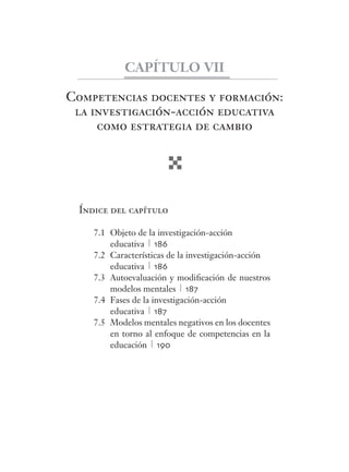 CAPÍTULO VII 
Competencias docentes y formación: 
la investigación-acción educativa 
como estrategia de cambio 
Índice del capítulo 
7.1 Objeto de la investigación-acción 
educativa 186 
7.2 Características de la investigación-acción 
educativa 186 
7.3 Autoevaluación y modifi cación de nuestros 
modelos mentales 187 
7.4 Fases de la investigación-acción 
educativa 187 
7.5 Modelos mentales negativos en los docentes 
en torno al enfoque de competencias en la 
educación 190 
 