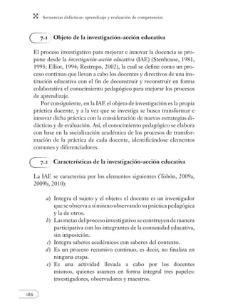 Secuencias didácticas: aprendizaje y evaluación de competencias 
186 
7.1 Objeto de la investigación-acción educativa 
El proceso investigativo para mejorar e innovar la docencia se pro-pone 
desde la investigación-acción educativa (IAE) (Stenhouse, 1981, 
1993; Elliot, 1994; Restrepo, 2002), la cual se defi ne como un pro-ceso 
continuo que llevan a cabo los docentes y directivos de una ins-titución 
educativa con el fi n de deconstruir y reconstruir en forma 
colaborativa el conocimiento pedagógico para mejorar los procesos 
de aprendizaje. 
Por consiguiente, en la IAE el objeto de investigación es la propia 
práctica docente, y a la vez que se investiga se busca transformar e 
innovar dicha práctica con la consideración de nuevas estrategias di-dácticas 
y de evaluación. Así, el conocimiento pedagógico se elabora 
con base en la socialización académica de los procesos de transfor-mación 
de la práctica de cada docente, identifi cándose elementos 
comunes y diferenciadores. 
7.2 Características de la investigación-acción educativa 
La IAE se caracteriza por los elementos siguientes (Tobón, 2009a, 
2009b, 2010): 
a) Integra el sujeto y el objeto: el docente es un investigador 
que se observa a sí mismo observando su práctica pedagógica 
y la de otros. 
b) Las metas del proceso investigativo se construyen de manera 
participativa con los integrantes de la comunidad educativa, 
sin imposición. 
c) Integra saberes académicos con saberes del contexto. 
d ) Es un proceso recursivo continuo, es decir, no fi naliza en 
ninguna etapa. 
e) Es una actividad llevada a cabo por los docentes 
mismos, quienes asumen en forma integral tres papeles: 
investigadores, observadores y maestros. 
 