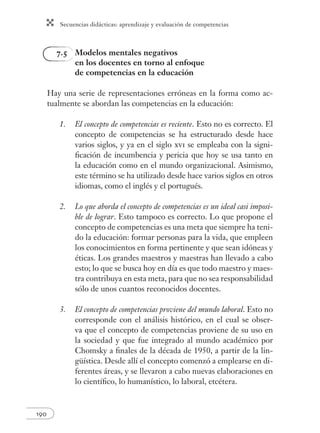 Secuencias didácticas: aprendizaje y evaluación de competencias 
190 
7.5 Modelos mentales negativos 
en los docentes en torno al enfoque 
de competencias en la educación 
Hay una serie de representaciones erróneas en la forma como ac-tualmente 
se abordan las competencias en la educación: 
1. El concepto de competencias es reciente. Esto no es correcto. El 
concepto de competencias se ha estructurado desde hace 
varios siglos, y ya en el siglo xvi se empleaba con la signi-fi 
cación de incumbencia y pericia que hoy se usa tanto en 
la educación como en el mundo organizacional. Asimismo, 
este término se ha utilizado desde hace varios siglos en otros 
idiomas, como el inglés y el portugués. 
2. Lo que aborda el concepto de competencias es un ideal casi imposi-ble 
de lograr. Esto tampoco es correcto. Lo que propone el 
concepto de competencias es una meta que siempre ha teni-do 
la educación: formar personas para la vida, que empleen 
los conocimientos en forma pertinente y que sean idóneas y 
éticas. Los grandes maestros y maestras han llevado a cabo 
esto; lo que se busca hoy en día es que todo maestro y maes-tra 
contribuya en esta meta, para que no sea responsabilidad 
sólo de unos cuantos reconocidos docentes. 
3. El concepto de competencias proviene del mundo laboral. Esto no 
corresponde con el análisis histórico, en el cual se obser-va 
que el concepto de competencias proviene de su uso en 
la sociedad y que fue integrado al mundo académico por 
Chomsky a fi nales de la década de 1950, a partir de la lin-güística. 
Desde allí el concepto comenzó a emplearse en di-ferentes 
áreas, y se llevaron a cabo nuevas elaboraciones en 
lo científi co, lo humanístico, lo laboral, etcétera. 
 