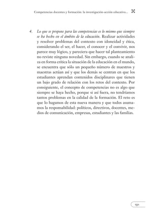 Competencias docentes y formación: la investigación-acción educativa... 
191 
4. Lo que se propone para las competencias es lo mismo que siempre 
se ha hecho en el ámbito de la educación. Realizar actividades 
y resolver problemas del contexto con idoneidad y ética, 
considerando el ser, el hacer, el conocer y el convivir, nos 
parece muy lógico, y pareciera que hacer tal planteamiento 
no reviste ninguna novedad. Sin embargo, cuando se anali-za 
en forma crítica la situación de la educación en el mundo, 
se encuentra que sólo un pequeño número de maestros y 
maestras actúan así y que los demás se centran en que los 
estudiantes aprendan contenidos disciplinares que tienen 
un bajo grado de relación con los retos del contexto. Por 
consiguiente, el concepto de competencias no es algo que 
siempre se haya hecho, porque si así fuera, no tendríamos 
tantos problemas en la calidad de la formación. El reto es 
que lo hagamos de esta nueva manera y que todos asuma-mos 
la responsabilidad: políticos, directivos, docentes, me-dios 
de comunicación, empresas, estudiantes y las familias. 
 
