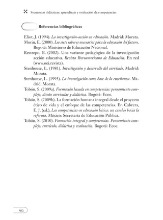 Secuencias didácticas: aprendizaje y evaluación de competencias 
192 
Referencias bibliográfi cas 
Eliot, J. (1994). La investigación-acción en educación. Madrid: Morata. 
Morin, E. (2000). Los siete saberes necesarios para la educación del futuro. 
Bogotá: Ministerio de Educación Nacional. 
Restrepo, B. (2002). Una variante pedagógica de la investigación 
acción educativa. Revista Iberoamericana de Educación. En red 
(www.oei.revista). 
Stenhouse, L. (1981). Investigación y desarrollo del currículo. Madrid: 
Morata. 
Stenhouse, L. (1993). La investigación como base de la enseñanza. Ma-drid: 
Morata. 
Tobón, S. (2009a). Formación basada en competencias: pensamiento com-plejo, 
diseño curricular y didáctica. Bogotá: Ecoe. 
Tobón, S. (2009b). La formación humana integral desde el proyecto 
ético de vida y el enfoque de las competencias. En Cabrera, 
E. J. (ed.), Las competencias en educación básica: un cambio hacia la 
reforma. México: Secretaría de Educación Pública. 
Tobón, S. (2010). Formación integral y competencias. Pensamiento com-plejo, 
currículo, didáctica y evaluación. Bogotá: Ecoe. 
 