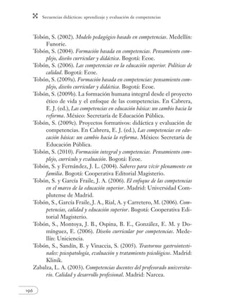 Secuencias didácticas: aprendizaje y evaluación de competencias 
196 
Tobón, S. (2002). Modelo pedagógico basado en competencias. Medellín: 
Funorie. 
Tobón, S. (2004). Formación basada en competencias. Pensamiento com-plejo, 
diseño curricular y didáctica. Bogotá: Ecoe. 
Tobón, S. (2006). Las competencias en la educación superior. Políticas de 
calidad. Bogotá: Ecoe. 
Tobón, S. (2009a). Formación basada en competencias: pensamiento com-plejo, 
diseño curricular y didáctica. Bogotá: Ecoe. 
Tobón, S. (2009b). La formación humana integral desde el proyecto 
ético de vida y el enfoque de las competencias. En Cabrera, 
E. J. (ed.), Las competencias en educación básica: un cambio hacia la 
reforma. México: Secretaría de Educación Pública. 
Tobón, S. (2009c). Proyectos formativos: didáctica y evaluación de 
competencias. En Cabrera, E. J. (ed.), Las competencias en edu-cación 
básica: un cambio hacia la reforma. México: Secretaría de 
Educación Pública. 
Tobón, S. (2010). Formación integral y competencias. Pensamiento com-plejo, 
currículo y evaluación. Bogotá: Ecoe. 
Tobón, S. y Fernández, J. L. (2004). Saberes para vivir plenamente en 
familia. Bogotá: Cooperativa Editorial Magisterio. 
Tobón, S. y García Fraile, J. A. (2006). El enfoque de las competencias 
en el marco de la educación superior. Madrid: Universidad Com-plutense 
de Madrid. 
Tobón, S., García Fraile, J. A., Rial, A. y Carretero, M. (2006). Com-petencias, 
calidad y educación superior. Bogotá: Cooperativa Edi-torial 
Magisterio. 
Tobón, S., Montoya, J. B., Ospina, B. E., González, E. M. y Do-mínguez, 
E. (2006). Diseño curricular por competencias. Mede-llín: 
Uniciencia. 
Tobón, S., Sandín, B. y Vinaccia, S. (2005). Trastornos gastrointesti-nales: 
psicopatología, evaluación y tratamiento psicológicos. Madrid: 
Klinik. 
Zabalza, L. A. (2003). Competencias docentes del profesorado universita-rio. 
Calidad y desarrollo profesional. Madrid: Narcea. 
 