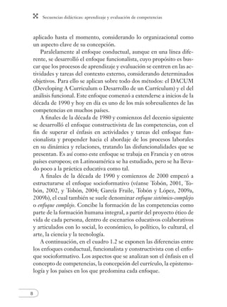 Secuencias didácticas: aprendizaje y evaluación de competencias 
8 
aplicado hasta el momento, considerando lo organizacional como 
un aspecto clave de su concepción. 
Paralelamente al enfoque conductual, aunque en una línea dife-rente, 
se desarrolló el enfoque funcionalista, cuyo propósito es bus-car 
que los procesos de aprendizaje y evaluación se centren en las ac-tividades 
y tareas del contexto externo, considerando determinados 
objetivos. Para ello se aplican sobre todo dos métodos: el DACUM 
(Developing A Curriculum o Desarrollo de un Currículum) y el del 
análisis funcional. Este enfoque comenzó a extenderse a inicios de la 
década de 1990 y hoy en día es uno de los más sobresalientes de las 
competencias en muchos países. 
A fi nales de la década de 1980 y comienzos del decenio siguiente 
se desarrolló el enfoque constructivista de las competencias, con el 
fi n de superar el énfasis en actividades y tareas del enfoque fun-cionalista 
y propender hacia el abordaje de los procesos laborales 
en su dinámica y relaciones, tratando las disfuncionalidades que se 
presentan. Es así como este enfoque se trabaja en Francia y en otros 
países europeos; en Latinoamérica se ha estudiado, pero se ha lleva-do 
poco a la práctica educativa como tal. 
A fi nales de la década de 1990 y comienzos de 2000 empezó a 
estructurarse el enfoque socioformativo (véanse Tobón, 2001, To-bón, 
2002, y Tobón, 2004; García Fraile, Tobón y López, 2009a, 
2009b), el cual también se suele denominar enfoque sistémico-complejo 
o enfoque complejo. Concibe la formación de las competencias como 
parte de la formación humana integral, a partir del proyecto ético de 
vida de cada persona, dentro de escenarios educativos colaborativos 
y articulados con lo social, lo económico, lo político, lo cultural, el 
arte, la ciencia y la tecnología. 
A continuación, en el cuadro 1.2 se exponen las diferencias entre 
los enfoques conductual, funcionalista y constructivista con el enfo-que 
socioformativo. Los aspectos que se analizan son el énfasis en el 
concepto de competencias, la concepción del currículo, la epistemo-logía 
y los países en los que predomina cada enfoque. 
 