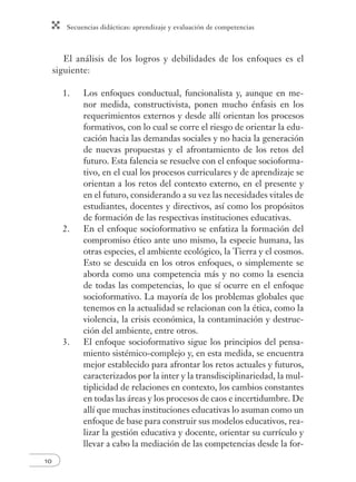 Secuencias didácticas: aprendizaje y evaluación de competencias 
10 
El análisis de los logros y debilidades de los enfoques es el 
siguiente: 
1. Los enfoques conductual, funcionalista y, aunque en me-nor 
medida, constructivista, ponen mucho énfasis en los 
requerimientos externos y desde allí orientan los procesos 
formativos, con lo cual se corre el riesgo de orientar la edu-cación 
hacia las demandas sociales y no hacia la generación 
de nuevas propuestas y el afrontamiento de los retos del 
futuro. Esta falencia se resuelve con el enfoque socioforma-tivo, 
en el cual los procesos curriculares y de aprendizaje se 
orientan a los retos del contexto externo, en el presente y 
en el futuro, considerando a su vez las necesidades vitales de 
estudiantes, docentes y directivos, así como los propósitos 
de formación de las respectivas instituciones educativas. 
2. En el enfoque socioformativo se enfatiza la formación del 
compromiso ético ante uno mismo, la especie humana, las 
otras especies, el ambiente ecológico, la Tierra y el cosmos. 
Esto se descuida en los otros enfoques, o simplemente se 
aborda como una competencia más y no como la esencia 
de todas las competencias, lo que sí ocurre en el enfoque 
socioformativo. La mayoría de los problemas globales que 
tenemos en la actualidad se relacionan con la ética, como la 
violencia, la crisis económica, la contaminación y destruc-ción 
del ambiente, entre otros. 
3. El enfoque socioformativo sigue los principios del pensa-miento 
sistémico-complejo y, en esta medida, se encuentra 
mejor establecido para afrontar los retos actuales y futuros, 
caracterizados por la inter y la transdisciplinariedad, la mul-tiplicidad 
de relaciones en contexto, los cambios constantes 
en todas las áreas y los procesos de caos e incertidumbre. De 
allí que muchas instituciones educativas lo asuman como un 
enfoque de base para construir sus modelos educativos, rea-lizar 
la gestión educativa y docente, orientar su currículo y 
llevar a cabo la mediación de las competencias desde la for- 
 