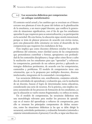 Secuencias didácticas: aprendizaje y evaluación de competencias 
20 
1.7 Las secuencias didácticas por competencias: 
un enfoque socioformativo 
El contexto social actual y los cambios que se avecinan en el futuro 
cercano nos plantean el reto de pasar del énfasis en la planifi cación 
de la enseñanza, a un nuevo papel docente, que conlleva la genera-ción 
de situaciones signifi cativas, con el fi n de que los estudiantes 
aprendan lo que requieren para su autorrealización y su participación 
en la sociedad. De esta forma, la educación sigue siendo intencional, 
porque se trata de planear procesos de acuerdo con ciertas metas, 
pero esta planeación debe orientarse en torno al desarrollo de las 
competencias que requieren los ciudadanos de hoy. 
Esto implica que como docentes debemos estudiar los grandes 
problemas del contexto, tener claridad acerca de las competencias 
que pretendemos contribuir a formar, apropiarnos con profundi-dad 
de los contenidos disciplinares y luego saber cómo llevar a cabo 
la mediación con los estudiantes para que “aprendan” y refuercen 
las competencias, partiendo de sus saberes previos y aplicando es-trategias 
didácticas pertinentes, de acuerdo con las competencias, 
contenidos y problemas. El modelo de competencias tiene esta 
orientación, que es la propuesta por múltiples docentes, diversos 
intelectuales, integrantes de la comunidad e investigadores. 
Las secuencias didácticas son, sencillamente, conjuntos articula-dos 
de actividades de aprendizaje y evaluación que, con la mediación 
de un docente, buscan el logro de determinadas metas educativas, 
considerando una serie de recursos. En la práctica, esto implica me-joras 
sustanciales de los procesos de formación de los estudiantes, ya 
que la educación se vuelve menos fragmentada y se enfoca en metas. 
En el modelo de competencias, las secuencias didácticas son 
una metodología relevante para mediar los procesos de aprendi-zaje 
en el marco del aprendizaje o refuerzo de competencias; para 
ello se retoman los principales componentes de dichas secuen-cias, 
como las situaciones didácticas (a las que se debe dirigir la 
secuencia), actividades pertinentes y evaluación formativa (orientada a 
enjuiciar sistemáticamente el proceso). Con ello, se sigue una línea me- 
 