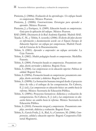 Secuencias didácticas: aprendizaje y evaluación de competencias 
24 
Pimienta, J. (2008a). Evaluación de los aprendizajes. Un enfoque basado 
en competencias. México: Pearson. 
Pimienta, J. (2008b). Constructivismo. Estrategias para aprender a 
aprender. México: Pearson. 
Pimienta, J. y Enríquez, A. (2009). Educación basada en competencias. 
Guía para la aplicación del enfoque. México: Pearson. 
RAE (2009). Diccionario de la Real Academia Española. Madrid: RAE. 
Tejada, C. M., y Tobón, S. (coords.) (2006). El diseño del plan docente 
en información y documentación acorde con el Espacio Europeo de 
Educación Superior: un enfoque por competencias. Madrid: Facul-tad 
de Ciencias de la Documentación. 
Tobón, S. (2001). Aprender a emprender: un enfoque curricular. La 
Ceja: Funorie. 
Tobón, S. (2002). Modelo pedagógico basado en competencias. Medellín: 
Funorie. 
Tobón, S. (2004). Formación basada en competencias. Pensamiento com-plejo, 
diseño curricular y didáctica. Bogotá: Ecoe. 
Tobón, S. (2006). Las competencias en la educación superior. Políticas de 
calidad. Bogotá: Ecoe. 
Tobón, S. (2009a). Formación basada en competencias: pensamiento com-plejo, 
diseño curricular y didáctica. Bogotá: Ecoe. 
Tobón, S. (2009b). La formación humana integral desde el proyecto 
ético de vida y el enfoque de las competencias. En Cabrera, 
E. J. (ed.), Las competencias en educación básica: un cambio hacia la 
reforma. México: Secretaría de Educación Pública. 
Tobón, S. (2009c). Proyectos formativos: didáctica y evaluación de 
competencias. En Cabrera, E. J. (ed.), Las competencias en edu-cación 
básica: un cambio hacia la reforma. México: Secretaría de 
Educación Pública. 
Tobón, S. (2010). Formación integral y competencias. Pensamiento com-plejo, 
currículo, didáctica y evaluación. Bogotá: Ecoe. 
Tobón, S., García Fraile, J. A., Rial, A. y Carretero, M. (2006). Com-petencias, 
calidad y educación superior. Bogotá: Cooperativa Edi-torial 
Magisterio. 
 