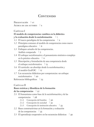 Contenido 
Presentación vii 
Acerca de los autores x 
Capítulo I 
El modelo de competencias: cambios en la didáctica 
y la evaluación desde la socioformación 1 
1.1 El nuevo paradigma de las competencias 2 
1.2 Principios comunes al modelo de competencias como nuevo 
paradigma educativo 6 
1.3 Enfoques actuales de las competencias. 
Análisis comparado 7 
1.4 El enfoque socioformativo: el pensamiento sistémico-complejo 
en la práctica educativa 11 
1.5 Descripción y formulación de una competencia desde 
el enfoque socioformativo 13 
1.6 El currículo: un abordaje desde la socioformación y 
el modelo GesFOC 17 
1.7 Las secuencias didácticas por competencias: un enfoque 
socioformativo 20 
Referencias bibliográfi cas 23 
Capítulo II 
Bases teóricas y fi losófi cas de la formación 
de las competencias 27 
2.1 El humanismo como base de la socioformación y de las 
competencias 28 
2.1.1 Concepción del hombre 30 
2.1.2 Concepción de sociedad 32 
2.1.3 Concepción de institución educativa 33 
2.2 Bases constructivistas en la formación y evaluación 
de las competencias 35 
2.3 El aprendizaje cooperativo en las secuencias didácticas 39 
 