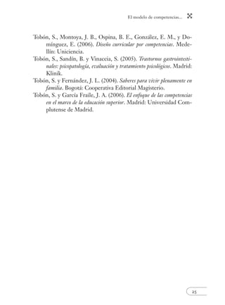 El modelo de competencias... 
25 
Tobón, S., Montoya, J. B., Ospina, B. E., González, E. M., y Do-mínguez, 
E. (2006). Diseño curricular por competencias. Mede-llín: 
Uniciencia. 
Tobón, S., Sandín, B. y Vinaccia, S. (2005). Trastornos gastrointesti-nales: 
psicopatología, evaluación y tratamiento psicológicos. Madrid: 
Klinik. 
Tobón, S. y Fernández, J. L. (2004). Saberes para vivir plenamente en 
familia. Bogotá: Cooperativa Editorial Magisterio. 
Tobón, S. y García Fraile, J. A. (2006). El enfoque de las competencias 
en el marco de la educación superior. Madrid: Universidad Com-plutense 
de Madrid. 
 