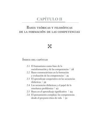 CAPÍTULO II 
Bases teóricas y fi losófi cas 
de la formación de las competencias 
Índice del capítulo 
2.1 El humanismo como base de la 
socioformación y de las competencias 28 
2.2 Bases constructivistas en la formación 
y evaluación de las competencias 35 
2.3 El aprendizaje cooperativo en las secuencias 
didácticas 39 
2.4 Las secuencias didácticas y el papel de la 
enseñanza problémica 42 
2.5 Bases en el aprendizaje signifi cativo 44 
2.6 El pensamiento complejo: las competencias 
desde el proyecto ético de vida 52 
 