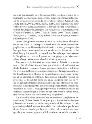 Bases teóricas y fi losófi cas de la formación de las competencias 
tanto en la mediación de la formación de los estudiantes como en la 
formación y actuación de los docentes, porque se estima que la esen-cia 
de ser competente consiste en ser ético (Tobón y García Fraile, 
2006; Tobón, 2009a, 2009b, 2009c, 2010). Esto implica considerar 
en los diversos espacios educativos la formación en la convivencia, la 
solidaridad, la justicia, el respeto y la búsqueda de la autorrealización 
(Tobón y Fernández, 2004; Tejada y Tobón, 2006; Tobón, García 
Fraile, Rial y Carretero, 2006; Tobón, Montoya, Ospina, González 
y Domínguez, 2006). 
Ahora bien, pensamos que se acude a las instituciones educativas 
(entre muchas otras cosas) para adquirir conocimientos sistemáticos 
y aplicarlos en problemas signifi cativos del contexto, y que para ello 
hay que buscar una complementariedad entre la formación en las 
disciplinas y la formación en los valores. No debe quedarse sólo en 
lo disciplinar, tal como ha llegado a suceder, porque esto deja vulne-rables 
29 
a las personas frente a las difi cultades y los retos. 
La ciencia en las instituciones educativas no debería verse como 
una verdad absoluta, sino que hay que someterla al análisis crítico 
desde distintos referentes: éticos, sociales, económicos y políticos. 
Es preciso establecer acciones para trascender la fragmentación de 
las disciplinas que se observa en las instituciones educativas y avan-zar 
en su integración sistémica, dado que no es posible resolver los 
problemas de la realidad desde una única disciplina, sino que se re-quiere 
generalmente el concurso de varias de ellas. El modelo de com-petencias 
es una respuesta a esta situación porque intenta articular las 
disciplinas en torno al abordaje de problemas multidimensionales del 
contexto, buscando que la ciencia no sea vista como la verdad per se, 
sino que se aborde con sentido crítico y propositivo. 
La educación debe promover un pensamiento complejo en los 
estudiantes (Tobón, 2009a, 2010) para que la formación sea integral 
y las cosas se asuman en su sistema y totalidad. De ahí que “la exi-gencia 
de totalidad, que no fue saciada por la ciencia ni por la idea 
de ser humano, revela que la universalidad del conocimiento tiene 
que darse en orden a algo más allá de sí mismo para darle sentido: la 
 