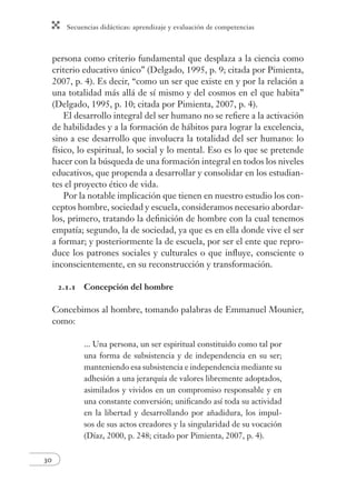 Secuencias didácticas: aprendizaje y evaluación de competencias 
30 
persona como criterio fundamental que desplaza a la ciencia como 
criterio educativo único” (Delgado, 1995, p. 9; citada por Pimienta, 
2007, p. 4). Es decir, “como un ser que existe en y por la relación a 
una totalidad más allá de sí mismo y del cosmos en el que habita” 
(Delgado, 1995, p. 10; citada por Pimienta, 2007, p. 4). 
El desarrollo integral del ser humano no se refi ere a la activación 
de habilidades y a la formación de hábitos para lograr la excelencia, 
sino a ese desarrollo que involucra la totalidad del ser humano: lo 
físico, lo espiritual, lo social y lo mental. Eso es lo que se pretende 
hacer con la búsqueda de una formación integral en todos los niveles 
educativos, que propenda a desarrollar y consolidar en los estudian-tes 
el proyecto ético de vida. 
Por la notable implicación que tienen en nuestro estudio los con-ceptos 
hombre, sociedad y escuela, consideramos necesario abordar-los, 
primero, tratando la defi nición de hombre con la cual tenemos 
empatía; segundo, la de sociedad, ya que es en ella donde vive el ser 
a formar; y posteriormente la de escuela, por ser el ente que repro-duce 
los patrones sociales y culturales o que infl uye, consciente o 
inconscientemente, en su reconstrucción y transformación. 
2.1.1 Concepción del hombre 
Concebimos al hombre, tomando palabras de Emmanuel Mounier, 
como: 
... Una persona, un ser espiritual constituido como tal por 
una forma de subsistencia y de independencia en su ser; 
manteniendo esa subsistencia e independencia mediante su 
adhesión a una jerarquía de valores libremente adoptados, 
asimilados y vividos en un compromiso responsable y en 
una constante conversión; unifi cando así toda su actividad 
en la libertad y desarrollando por añadidura, los impul-sos 
de sus actos creadores y la singularidad de su vocación 
(Díaz, 2000, p. 248; citado por Pimienta, 2007, p. 4). 
 