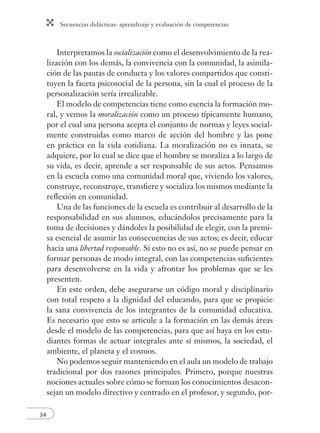 Secuencias didácticas: aprendizaje y evaluación de competencias 
34 
Interpretamos la socialización como el desenvolvimiento de la rea-lización 
con los demás, la convivencia con la comunidad, la asimila-ción 
de las pautas de conducta y los valores compartidos que consti-tuyen 
la faceta psicosocial de la persona, sin la cual el proceso de la 
personalización sería irrealizable. 
El modelo de competencias tiene como esencia la formación mo-ral, 
y vemos la moralización como un proceso típicamente humano, 
por el cual una persona acepta el conjunto de normas y leyes social-mente 
construidas como marco de acción del hombre y las pone 
en práctica en la vida cotidiana. La moralización no es innata, se 
adquiere, por lo cual se dice que el hombre se moraliza a lo largo de 
su vida, es decir, aprende a ser responsable de sus actos. Pensamos 
en la escuela como una comunidad moral que, viviendo los valores, 
construye, reconstruye, transfi ere y socializa los mismos mediante la 
refl exión en comunidad. 
Una de las funciones de la escuela es contribuir al desarrollo de la 
responsabilidad en sus alumnos, educándolos precisamente para la 
toma de decisiones y dándoles la posibilidad de elegir, con la premi-sa 
esencial de asumir las consecuencias de sus actos; es decir, educar 
hacia una libertad responsable. Si esto no es así, no se puede pensar en 
formar personas de modo integral, con las competencias sufi cientes 
para desenvolverse en la vida y afrontar los problemas que se les 
presenten. 
En este orden, debe asegurarse un código moral y disciplinario 
con total respeto a la dignidad del educando, para que se propicie 
la sana convivencia de los integrantes de la comunidad educativa. 
Es necesario que esto se articule a la formación en las demás áreas 
desde el modelo de las competencias, para que así haya en los estu-diantes 
formas de actuar integrales ante sí mismos, la sociedad, el 
ambiente, el planeta y el cosmos. 
No podemos seguir manteniendo en el aula un modelo de trabajo 
tradicional por dos razones principales. Primero, porque nuestras 
nociones actuales sobre cómo se forman los conocimientos desacon-sejan 
un modelo directivo y centrado en el profesor, y segundo, por- 
 