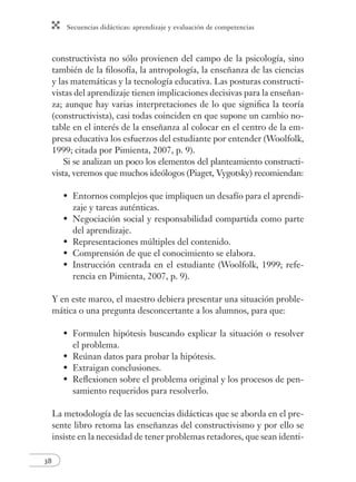 Secuencias didácticas: aprendizaje y evaluación de competencias 
38 
constructivista no sólo provienen del campo de la psicología, sino 
también de la fi losofía, la antropología, la enseñanza de las ciencias 
y las matemáticas y la tecnología educativa. Las posturas constructi-vistas 
del aprendizaje tienen implicaciones decisivas para la enseñan-za; 
aunque hay varias interpretaciones de lo que signifi ca la teoría 
(constructivista), casi todas coinciden en que supone un cambio no-table 
en el interés de la enseñanza al colocar en el centro de la em-presa 
educativa los esfuerzos del estudiante por entender (Woolfolk, 
1999; citada por Pimienta, 2007, p. 9). 
Si se analizan un poco los elementos del planteamiento constructi-vista, 
veremos que muchos ideólogos (Piaget, Vygotsky) recomiendan: 
Entornos complejos que impliquen un desafío para el aprendi-zaje 
y tareas auténticas. 
Negociación social y responsabilidad compartida como parte 
del aprendizaje. 
Representaciones múltiples del contenido. 
Comprensión de que el conocimiento se elabora. 
Instrucción centrada en el estudiante (Woolfolk, 1999; refe-rencia 
en Pimienta, 2007, p. 9). 
• 
• 
• 
• 
• 
Y en este marco, el maestro debiera presentar una situación proble-mática 
o una pregunta desconcertante a los alumnos, para que: 
Formulen hipótesis buscando explicar la situación o resolver 
el problema. 
Reúnan datos para probar la hipótesis. 
Extraigan conclusiones. 
Refl exionen sobre el problema original y los procesos de pen-samiento 
requeridos para resolverlo. 
• 
• 
• 
• 
La metodología de las secuencias didácticas que se aborda en el pre-sente 
libro retoma las enseñanzas del constructivismo y por ello se 
insiste en la necesidad de tener problemas retadores, que sean identi- 
 