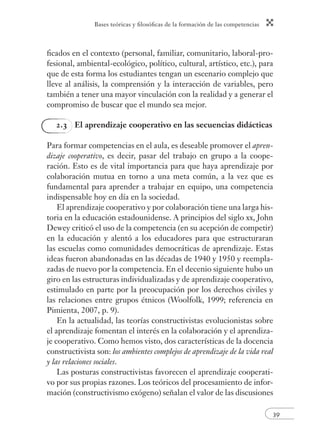 Bases teóricas y fi losófi cas de la formación de las competencias 
fi cados en el contexto (personal, familiar, comunitario, laboral-pro-fesional, 
ambiental-ecológico, político, cultural, artístico, etc.), para 
que de esta forma los estudiantes tengan un escenario complejo que 
lleve al análisis, la comprensión y la interacción de variables, pero 
también a tener una mayor vinculación con la realidad y a generar el 
compromiso de buscar que el mundo sea mejor. 
39 
2.3 El aprendizaje cooperativo en las secuencias didácticas 
Para formar competencias en el aula, es deseable promover el apren-dizaje 
cooperativo, es decir, pasar del trabajo en grupo a la coope-ración. 
Esto es de vital importancia para que haya aprendizaje por 
colaboración mutua en torno a una meta común, a la vez que es 
fundamental para aprender a trabajar en equipo, una competencia 
indispensable hoy en día en la sociedad. 
El aprendizaje cooperativo y por colaboración tiene una larga his-toria 
en la educación estadounidense. A principios del siglo xx, John 
Dewey criticó el uso de la competencia (en su acepción de competir) 
en la educación y alentó a los educadores para que estructuraran 
las escuelas como comunidades democráticas de aprendizaje. Estas 
ideas fueron abandonadas en las décadas de 1940 y 1950 y reempla-zadas 
de nuevo por la competencia. En el decenio siguiente hubo un 
giro en las estructuras individualizadas y de aprendizaje cooperativo, 
estimulado en parte por la preocupación por los derechos civiles y 
las relaciones entre grupos étnicos (Woolfolk, 1999; referencia en 
Pimienta, 2007, p. 9). 
En la actualidad, las teorías constructivistas evolucionistas sobre 
el aprendizaje fomentan el interés en la colaboración y el aprendiza-je 
cooperativo. Como hemos visto, dos características de la docencia 
constructivista son: los ambientes complejos de aprendizaje de la vida real 
y las relaciones sociales. 
Las posturas constructivistas favorecen el aprendizaje cooperati-vo 
por sus propias razones. Los teóricos del procesamiento de infor-mación 
(constructivismo exógeno) señalan el valor de las discusiones 
 