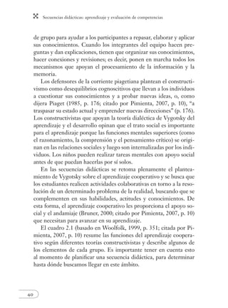 Secuencias didácticas: aprendizaje y evaluación de competencias 
40 
de grupo para ayudar a los participantes a repasar, elaborar y aplicar 
sus conocimientos. Cuando los integrantes del equipo hacen pre-guntas 
y dan explicaciones, tienen que organizar sus conocimientos, 
hacer conexiones y revisiones; es decir, ponen en marcha todos los 
mecanismos que apoyan el procesamiento de la información y la 
memoria. 
Los defensores de la corriente piagetiana plantean el constructi-vismo 
como desequilibrios cognoscitivos que llevan a los individuos 
a cuestionar sus conocimientos y a probar nuevas ideas, o, como 
dijera Piaget (1985, p. 176; citado por Pimienta, 2007, p. 10), “a 
traspasar su estado actual y emprender nuevas direcciones” (p. 176). 
Los constructivistas que apoyan la teoría dialéctica de Vygotsky del 
aprendizaje y el desarrollo opinan que el trato social es importante 
para el aprendizaje porque las funciones mentales superiores (como 
el razonamiento, la comprensión y el pensamiento crítico) se origi-nan 
en las relaciones sociales y luego son internalizadas por los indi-viduos. 
Los niños pueden realizar tareas mentales con apoyo social 
antes de que puedan hacerlas por sí solos. 
En las secuencias didácticas se retoma plenamente el plantea-miento 
de Vygotsky sobre el aprendizaje cooperativo y se busca que 
los estudiantes realicen actividades colaborativas en torno a la reso-lución 
de un determinado problema de la realidad, buscando que se 
complementen en sus habilidades, actitudes y conocimientos. De 
esta forma, el aprendizaje cooperativo les proporciona el apoyo so-cial 
y el andamiaje (Bruner, 2000; citado por Pimienta, 2007, p. 10) 
que necesitan para avanzar en su aprendizaje. 
El cuadro 2.1 (basado en Woolfolk, 1999, p. 351; citada por Pi-mienta, 
2007, p. 10) resume las funciones del aprendizaje coopera-tivo 
según diferentes teorías constructivistas y describe algunos de 
los elementos de cada grupo. Es importante tener en cuenta esto 
al momento de planifi car una secuencia didáctica, para determinar 
hasta dónde buscamos llegar en este ámbito. 
 