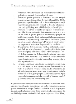 Secuencias didácticas: aprendizaje y evaluación de competencias 
54 
recreación y transformación de las condiciones contextua-les 
hacia mayores niveles de calidad de vida. 
2. Énfasis en que las personas se formen de manera integral 
con un proyecto ético y sólido de vida (Tobón, 2009a, 2010), 
que contribuya al tejido social, al desarrollo organizacional 
y económico, a la creación cultural, al deporte, a la recrea-ción 
y al equilibrio y sostenibilidad ambiental-ecológica. 
3. Procesos educativos enfocados en espacios formativos en-tretejidos 
(interrelacionados sistémicamente), que se orien-ten 
en torno a que las personas desarrollen y pongan en 
acción competencias desde su integralidad como personas, 
mediante la apropiación y movilización de saberes (saber 
ser, saber hacer y saber conocer). Dejarían de existir, enton-ces, 
asignaturas parceladas, fragmentadoras y aisladas. 
4. Trascendencia de lo disciplinar y énfasis en la multidiscipli-nariedad, 
interdisciplinariedad y transdisciplinariedad, para 
abordar los problemas en su esencia y transversalidad a tra-vés 
de la consideración de los múltiples saberes, tanto aca-démicos 
como populares. Esto implica el trabajo en equipo 
entre docentes y directivos, involucrando a la comunidad y 
a las organizaciones. 
5. Formación centrada en prácticas metacognitivas, es decir, 
orientada a que las personas mejoren en forma continua a 
partir de la refl exión sobre su desempeño. En este sentido, no 
sólo es importante poseer saber, sino también comprender la 
naturaleza de éste, por ejemplo: ¿Cómo se adquiere? ¿Qué 
características personales infl uyen en él? ¿Cómo mejorarlo? 
¿Cómo aplicarlo con pertinencia y ética? 
El pensamiento complejo consiste en relacionar las cosas que tene-mos 
con los diferentes contextos en los cuales nos desenvolvemos, 
para comprenderlas con profundidad y abordarlas con mayor per-tinencia 
desde el compromiso ético, estableciendo sus procesos de 
estabilidad y cambio con fl exibilidad, apertura y creactividad (Tobón, 
 