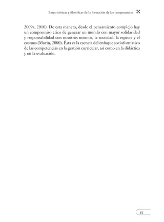 Bases teóricas y fi losófi cas de la formación de las competencias 
55 
2009a, 2010). De esta manera, desde el pensamiento complejo hay 
un compromiso ético de generar un mundo con mayor solidaridad 
y responsabilidad con nosotros mismos, la sociedad, la especie y el 
cosmos (Morin, 2000). Ésta es la esencia del enfoque socioformativo 
de las competencias en la gestión curricular, así como en la didáctica 
y en la evaluación. 
 
