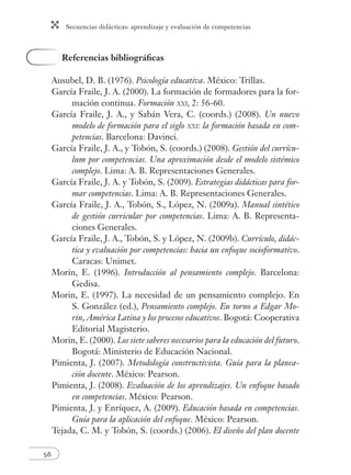 Secuencias didácticas: aprendizaje y evaluación de competencias 
56 
Referencias bibliográfi cas 
Ausubel, D. B. (1976). Psicología educativa. México: Trillas. 
García Fraile, J. A. (2000). La formación de formadores para la for-mación 
continua. Formación XXI, 2: 56-60. 
García Fraile, J. A., y Sabán Vera, C. (coords.) (2008). Un nuevo 
modelo de formación para el siglo XXI: la formación basada en com-petencias. 
Barcelona: Davinci. 
García Fraile, J. A., y Tobón, S. (coords.) (2008). Gestión del currícu-lum 
por competencias. Una aproximación desde el modelo sistémico 
complejo. Lima: A. B. Representaciones Generales. 
García Fraile, J. A. y Tobón, S. (2009). Estrategias didácticas para for-mar 
competencias. Lima: A. B. Representaciones Generales. 
García Fraile, J. A., Tobón, S., López, N. (2009a). Manual sintético 
de gestión curricular por competencias. Lima: A. B. Representa-ciones 
Generales. 
García Fraile, J. A., Tobón, S. y López, N. (2009b). Currículo, didác-tica 
y evaluación por competencias: hacia un enfoque socioformativo. 
Caracas: Unimet. 
Morin, E. (1996). Introducción al pensamiento complejo. Barcelona: 
Gedisa. 
Morin, E. (1997). La necesidad de un pensamiento complejo. En 
S. González (ed.), Pensamiento complejo. En torno a Edgar Mo-rin, 
América Latina y los procesos educativos. Bogotá: Cooperativa 
Editorial Magisterio. 
Morin, E. (2000). Los siete saberes necesarios para la educación del futuro. 
Bogotá: Ministerio de Educación Nacional. 
Pimienta, J. (2007). Metodología constructivista. Guía para la planea-ción 
docente. México: Pearson. 
Pimienta, J. (2008). Evaluación de los aprendizajes. Un enfoque basado 
en competencias. México: Pearson. 
Pimienta, J. y Enríquez, A. (2009). Educación basada en competencias. 
Guía para la aplicación del enfoque. México: Pearson. 
Tejada, C. M. y Tobón, S. (coords.) (2006). El diseño del plan docente 
 
