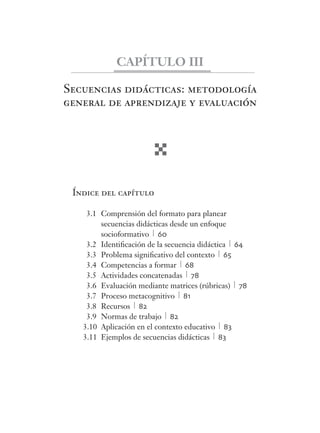 CAPÍTULO III 
Secuencias didácticas: metodología 
general de aprendizaje y evaluación 
Índice del capítulo 
3.1 Comprensión del formato para planear 
secuencias didácticas desde un enfoque 
socioformativo 60 
3.2 Identifi cación de la secuencia didáctica 64 
3.3 Problema signifi cativo del contexto 65 
3.4 Competencias a formar 68 
3.5 Actividades concatenadas 78 
3.6 Evaluación mediante matrices (rúbricas) 78 
3.7 Proceso metacognitivo 81 
3.8 Recursos 82 
3.9 Normas de trabajo 82 
3.10 Aplicación en el contexto educativo 83 
3.11 Ejemplos de secuencias didácticas 83 
 