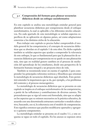 Secuencias didácticas: aprendizaje y evaluación de competencias 
60 
3.1 Comprensión del formato para planear secuencias 
didácticas desde un enfoque socioformativo 
En este capítulo se analiza una metodología estándar general para 
planifi car secuencias didácticas por competencias desde el enfoque 
socioformativo, la cual es aplicable a los diferentes niveles educati-vos. 
En cada apartado de esta metodología se señalan aspectos es-pecífi 
cos de su aplicación en algunos países, así como adaptaciones 
concretas a los distintos ciclos de la educación. 
Para trabajar este capítulo es preciso haber comprendido el mo-delo 
general de las competencias y el concepto de secuencias didác-ticas 
que se abordan en el capítulo 1 de esta obra. En dicho capítulo 
también se señalan aspectos que ayudan a comprender la relevancia 
de este enfoque, lo que es fundamental para que la planeación de se-cuencias 
didácticas por competencias no se quede en una planeación 
más, sino que en realidad genere cambios en el proceso de media-ción 
del aprendizaje de los estudiantes, desde una perspectiva de la 
formación humana integral y un proyecto ético de vida. 
También se recomienda tener en cuenta el capítulo 2 para com-prender 
los principales referentes teóricos y fi losófi cos que orientan 
la metodología de secuencias didácticas aquí abordada. Esto permi-tirá 
entender la importancia que se da, por ejemplo, a los problemas 
del contexto y al proceso metacognitivo. 
La metodología de secuencias didácticas que se presenta en este 
capítulo se inspira en el enfoque socioformativo de las competencias, 
a partir de las refl exiones y contribuciones de diversos autores. No 
pretendemos que se siga tal como está formulada, sino que se adapte 
en los aspectos que se estimen necesarios en la práctica educativa, de 
acuerdo con una determinada estructura curricular o modelo educa-tivo, 
buscando, eso sí, la coherencia con el modelo de competencias. 
Esto signifi ca entonces que pueden modifi carse apartados y agregar-se 
o quitarse componentes. 
La metodología estándar se presenta en el cuadro 3.1, y este es-quema 
se sigue en todo el capítulo. En los anexos se exponen otros 
 