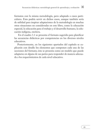 Secuencias didácticas: metodología general de aprendizaje y evaluación 
formatos con la misma metodología, pero adaptada a casos parti-culares. 
Esto podría servir en dichos casos, aunque también sería 
de utilidad para inspirar adaptaciones de la metodología en muchas 
otras situaciones no consideradas en este libro, como la educación 
especial, la educación para el trabajo y el desarrollo humano, la edu-cación 
61 
indígena, etcétera. 
En el cuadro 3.1 se presenta el formato sugerido para planifi car 
las secuencias didácticas por competencias en los diversos niveles 
educativos. 
Posteriormente, en los siguientes apartados del capítulo se ex-plicarán 
con detalle los elementos que componen cada una de las 
secciones del formato; éste se presenta como un modelo que puede 
adaptarse en alguna de sus partes para responder de manera adecua-da 
a los requerimientos de cada nivel educativo. 
 
