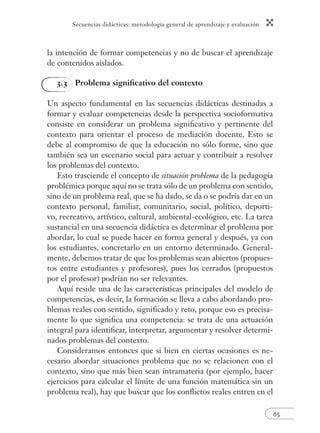 Secuencias didácticas: metodología general de aprendizaje y evaluación 
65 
la intención de formar competencias y no de buscar el aprendizaje 
de contenidos aislados. 
3.3 Problema signifi cativo del contexto 
Un aspecto fundamental en las secuencias didácticas destinadas a 
formar y evaluar competencias desde la perspectiva socioformativa 
consiste en considerar un problema signifi cativo y pertinente del 
contexto para orientar el proceso de mediación docente. Esto se 
debe al compromiso de que la educación no sólo forme, sino que 
también sea un escenario social para actuar y contribuir a resolver 
los problemas del contexto. 
Esto trasciende el concepto de situación problema de la pedagogía 
problémica porque aquí no se trata sólo de un problema con sentido, 
sino de un problema real, que se ha dado, se da o se podría dar en un 
contexto personal, familiar, comunitario, social, político, deporti-vo, 
recreativo, artístico, cultural, ambiental-ecológico, etc. La tarea 
sustancial en una secuencia didáctica es determinar el problema por 
abordar, lo cual se puede hacer en forma general y después, ya con 
los estudiantes, concretarlo en un entorno determinado. General-mente, 
debemos tratar de que los problemas sean abiertos (propues-tos 
entre estudiantes y profesores), pues los cerrados (propuestos 
por el profesor) podrían no ser relevantes. 
Aquí reside una de las características principales del modelo de 
competencias, es decir, la formación se lleva a cabo abordando pro-blemas 
reales con sentido, signifi cado y reto, porque eso es precisa-mente 
lo que signifi ca una competencia: se trata de una actuación 
integral para identifi car, interpretar, argumentar y resolver determi-nados 
problemas del contexto. 
Consideramos entonces que si bien en ciertas ocasiones es ne-cesario 
abordar situaciones problema que no se relacionen con el 
contexto, sino que más bien sean intramateria (por ejemplo, hacer 
ejercicios para calcular el límite de una función matemática sin un 
problema real), hay que buscar que los confl ictos reales entren en el 
 