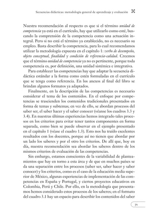 Secuencias didácticas: metodología general de aprendizaje y evaluación 
71 
Nuestra recomendación al respecto es que si el término unidad de 
competencia ya está en el currículo, hay que utilizarlo como esté, bus-cando 
la comprensión de la competencia como una actuación in-tegral. 
Pero si no está el término ya establecido, no es necesario su 
empleo. Basta describir la competencia, para lo cual recomendamos 
utilizar la metodología expuesta en el capítulo 1: verbo de desempeño, 
objeto conceptual, fi nalidad y condición de referencia-calidad. Creemos 
que el término unidad de competencia ya no es pertinente, porque toda 
competencia es, por defi nición, una unidad sistémica e integrativa. 
Para establecer las competencias hay que adaptar la secuencia di-dáctica 
estándar a la forma como estén formuladas en el currículo 
que se tenga como referencia. En los anexos al fi nal del libro se 
brindan algunos formatos ya adaptados. 
Finalmente, en la descripción de las competencias es necesario 
considerar el tema de los contenidos. En el enfoque por compe-tencias 
se trascienden los contenidos tradicionales presentados en 
forma de temas y subtemas; en vez de ello, se abordan procesos del 
saber ser, el saber hacer y el saber conocer (véanse los cuadros 3.3 y 
3.4). En nuestras últimas experiencias hemos integrado tales proce-sos 
en los criterios para evitar tener tantos componentes en forma 
separada, como bien se puede observar en el ejemplo presentado 
en el capítulo 1 (véase el cuadro 1.3). Esto nos ha traído excelentes 
resultados con los docentes, porque así no tienen que abordar por 
un lado los saberes y por el otro los criterios. De allí que, hoy en 
día, nuestra recomendación sea abordar los saberes dentro de los 
mismos criterios de evaluación de las competencias. 
Sin embargo, estamos conscientes de la variabilidad de plantea-mientos 
que hay en torno a esta área y de que en muchos países se 
da una separación entre los procesos (saber ser, saber hacer y saber 
conocer) y los criterios, como es el caso de la educación media supe-rior 
de México, algunas experiencias de implementación de las com-petencias 
en España y Portugal, y ciertos proyectos educativos en 
Colombia, Perú y Chile. Por ello, en la metodología que presenta-mos 
hemos considerado estos procesos de los saberes; en el formato 
del cuadro 3.1 hay un espacio para describir los contenidos del saber 
 