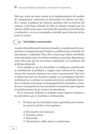 Secuencias didácticas: aprendizaje y evaluación de competencias 
74 
Hay que evitar un error común en la implementación del modelo 
de competencias, consistente en determinar los saberes con deta-lle, 
y luego, al plantear los criterios, quedarse sólo en criterios del 
conocer o del hacer, dejando de lado el enfoque integral que los 
criterios deben tener, pues esto incide directamente en la formación 
y evaluación, y si no se contemplan es posible que el docente no los 
tome en cuenta. 
3.5 Actividades concatenadas 
A partir del problema del contexto (situado), y considerando la com-petencia 
o competencias por formar, se establecen las actividades de 
aprendizaje y evaluación. Para ello se busca que dichas actividades 
estén articuladas entre sí en forma sistémica y que haya dependencia 
entre ellas, para que de esta forma contribuyan a la resolución del 
problema planteado. 
En la medida en que las actividades se establezcan considerando 
su contribución al problema y tengan como referencia las compe-tencias 
del contexto, entonces van a tener concatenación. Este reto 
es importante para los docentes, porque en el paradigma educativo 
tradicional no se enfatiza la concatenación de las actividades forma-tivas: 
el énfasis se ha puesto en la apropiación de contenidos, y cuan-do 
ése es el propósito no hay mecanismos consistentes que aseguren 
el entrelazamiento de las sesiones de aprendizaje. 
En la secuencia didáctica se trabajan cuatro aspectos respecto a 
las actividades, que se describen a continuación. 
1. Se busca que las actividades estén organizadas por momen-tos, 
para lo cual hay varias opciones: 
a) De acuerdo con el proceso: 
Entrada o inicio. 
Desarrollo. 
Terminación, salida, cierre o conclusiones. 
• 
• 
• 
 