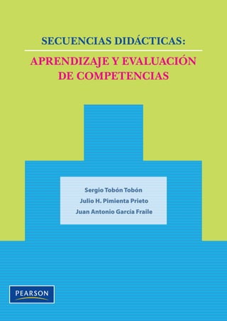 Tobón•Pimienta•García
E
n la actualidad, una serie de cambios en lo social, lo político, lo
económico y lo ambiental hacen impostergable revisar y reformu-
lar los sistemas educativos. Esto lleva a una constante búsqueda
de mecanismos para que las prácticas docentes abandonen los viejos pa-
radigmas, se orienten a la formación de personas con competencias y
eleven el rendimiento académico de los estudiantes, de modo que éstos
posean las condiciones indispensables para afrontar los retos del contexto
actual y futuro.
En este libro presentamos una metodología de planeación de los pro-
cesos de aprendizaje y evaluación mediante secuencias didácticas que
considera los siguientes elementos: situación problema del contexto, com-
petencias a formar, actividades concatenadas y proceso metacognitivo, eva-
luación y recursos de aprendizaje. Esta propuesta se ha validado en varios
países con diversos proyectos de aplicación en todos los niveles educativos.
Con ello se promueve un avance en los procesos de formación desde el
modelo de competencias, al que se integran algunos aspectos relevantes
del constructivismo, para ofrecer a maestras y maestros una metodología
sencilla, pero innovadora.
SECUENCIASDIDÁCTICAS:APRENDIZAJEYEVALUACIÓNDECOMPETENCIAS
SECUENCIAS DIDÁCTICAS:
APRENDIZAJE Y EVALUACIÓN
DE COMPETENCIAS
Sergio Tobón Tobón
Julio H. Pimienta Prieto
Juan Antonio García Fraile
PrenticeHall
Visítenos en:
www.pearsoneducacion.net
 