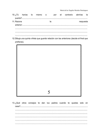 María de los Ángeles Morales Domínguez

10. ¿Tú        harías           lo       mismo            o                por       el       contrario            abrirías          la
   puerta?.........................................................................................................................
11. Razona                                                          la                                                   respuesta
   anterior:........................................................................................................................
   .....................................................................................................................................
   .....................................................................................................................................
   .....................................................................................................................................
12. Dibuja una quinta viñeta que guarde relación con las anteriores (decide el final que
   prefieras).




                                                               5

13. ¿Qué       otros       consejos          te    dan        tus        padres     cuando          te    quedas          solo      en
   casa?............................................................................................................................
   .....................................................................................................................................
   .....................................................................................................................................
   .....................................................................................................................................
   .....................................................................................................................................
   .....................................................................................................................................
 