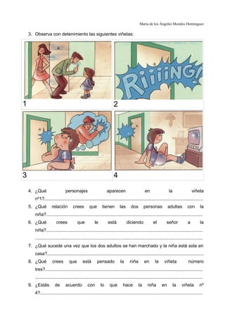 María de los Ángeles Morales Domínguez
3. Observa con detenimiento las siguientes viñetas:
1 2
3 4
4. ¿Qué personajes aparecen en la viñeta
nº1?..............................................................................................................................
5. ¿Qué relación crees que tienen las dos personas adultas con la
niña?............................................................................................................................
6. ¿Qué crees que le está diciendo el señor a la
niña?............................................................................................................................
.....................................................................................................................................
7. ¿Qué sucede una vez que los dos adultos se han marchado y la niña está sola en
casa?............................................................................................................................
8. ¿Qué crees que está pensado la niña en la viñeta número
tres?.............................................................................................................................
.....................................................................................................................................
9. ¿Estás de acuerdo con lo que hace la niña en la viñeta nº
4?.................................................................................................................................
 