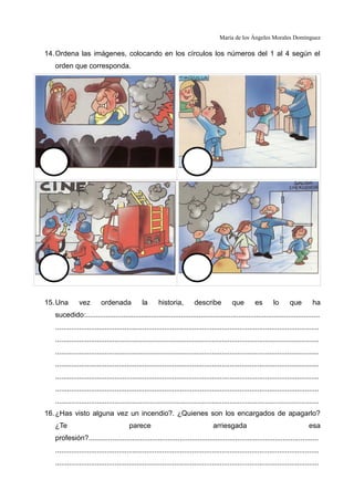 María de los Ángeles Morales Domínguez
14.Ordena las imágenes, colocando en los círculos los números del 1 al 4 según el
orden que corresponda.
15.Una vez ordenada la historia, describe que es lo que ha
sucedido:......................................................................................................................
.....................................................................................................................................
.....................................................................................................................................
.....................................................................................................................................
.....................................................................................................................................
.....................................................................................................................................
.....................................................................................................................................
.....................................................................................................................................
16.¿Has visto alguna vez un incendio?. ¿Quienes son los encargados de apagarlo?
¿Te parece arriesgada esa
profesión?....................................................................................................................
.....................................................................................................................................
.....................................................................................................................................
 