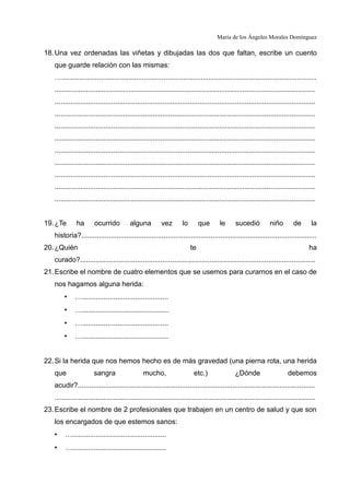 María de los Ángeles Morales Domínguez
18.Una vez ordenadas las viñetas y dibujadas las dos que faltan, escribe un cuento
que guarde relación con las mismas:
…..................................................................................................................................
.....................................................................................................................................
.....................................................................................................................................
.....................................................................................................................................
.....................................................................................................................................
.....................................................................................................................................
.....................................................................................................................................
.....................................................................................................................................
.....................................................................................................................................
.....................................................................................................................................
.....................................................................................................................................
19.¿Te ha ocurrido alguna vez lo que le sucedió niño de la
historia?........................................................................................................................
20.¿Quién te ha
curado?........................................................................................................................
21.Escribe el nombre de cuatro elementos que se usemos para curarnos en el caso de
nos hagamos alguna herida:
• …............................................
• …............................................
• …............................................
• …............................................
22.Si la herida que nos hemos hecho es de más gravedad (una pierna rota, una herida
que sangra mucho, etc.) ¿Dónde debemos
acudir?.........................................................................................................................
.....................................................................................................................................
23.Escribe el nombre de 2 profesionales que trabajen en un centro de salud y que son
los encargados de que estemos sanos:
• …................................................
• …................................................
 