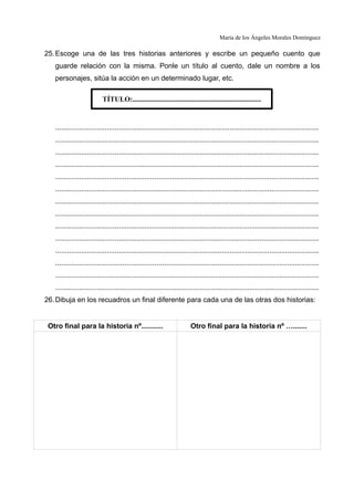 María de los Ángeles Morales Domínguez
25.Escoge una de las tres historias anteriores y escribe un pequeño cuento que
guarde relación con la misma. Ponle un título al cuento, dale un nombre a los
personajes, sitúa la acción en un determinado lugar, etc.
.....................................................................................................................................
.....................................................................................................................................
.....................................................................................................................................
.....................................................................................................................................
.....................................................................................................................................
.....................................................................................................................................
.....................................................................................................................................
.....................................................................................................................................
.....................................................................................................................................
.....................................................................................................................................
.....................................................................................................................................
.....................................................................................................................................
.....................................................................................................................................
.....................................................................................................................................
26.Dibuja en los recuadros un final diferente para cada una de las otras dos historias:
Otro final para la historia nº........... Otro final para la historia nº ….......
TÍTULO:........................................................................
 