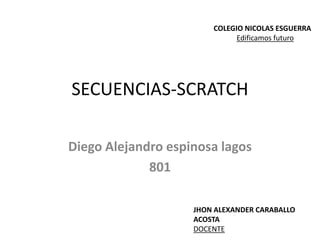 SECUENCIAS-SCRATCH
Diego Alejandro espinosa lagos
801
COLEGIO NICOLAS ESGUERRA
Edificamos futuro
JHON ALEXANDER CARABALLO
ACOSTA
DOCENTE
 