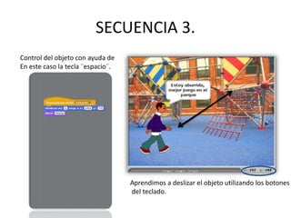 SECUENCIA 3.
Control del objeto con ayuda de
En este caso la tecla ¨espacio¨.
Aprendimos a deslizar el objeto utilizando los botones
del teclado.
 