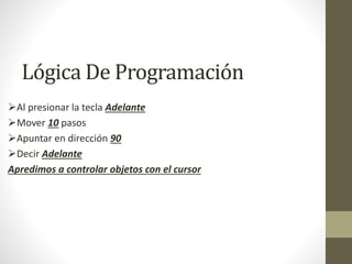 Lógica De Programación
Al presionar la tecla Adelante
Mover 10 pasos
Apuntar en dirección 90
Decir Adelante
Apredimos a controlar objetos con el cursor
 