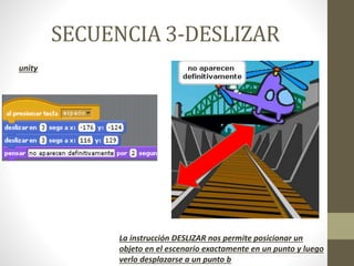 SECUENCIA 3-DESLIZAR
unity
La instrucción DESLIZAR nos permite posicionar un
objeto en el escenario exactamente en un punto y luego
verlo desplazarse a un punto b
