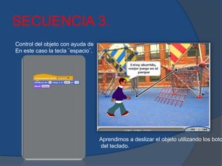SECUENCIA 3.
Control del objeto con ayuda de
En este caso la tecla ¨espacio¨.
Aprendimos a deslizar el objeto utilizando los boto
del teclado.
 