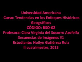 Universidad Americana
Curso: Tendencias en los Enfoques Históricos
Geográficos
CÓDIGO: BSO-02
Profesora: Clara Virginia del Socorro Azofeifa
Secuencias de imágenes #1
Estudiante: Noilyn Gutiérrez Ruiz
II cuatrimestre, 2013
 