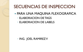 SECUENCIAS DE INSPECCION
 PARA UNA MAQUINA FLEXOGRAFICA
◦ ELABORACION DE TAGS
◦ ELABORACION DE LABELS
◦ ING. JOEL RAMIREZV
 