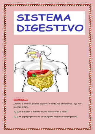 DESARROLLO: 
_Vamos a conocer sistema digestivo. Cuándo nos alimentamos, algo que 
hacemos a diario. 
1_ ¿Qué le sucede al alimento una vez masticado en la boca? 
2_ ¿Qué papel juega cada uno de los órganos implicados en la digestión? 
 