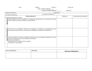 S.E.P.                          S.E.M.S.                       D.G.E.T.I.                       D.G.E.T.A.
                                                                                 CETIS / CBTIS / CBTA No. ____
                                                                                        Secuencia Didáctica Número _______             forma F2
Nombre del Profesor:                                                                                             Asignatura:
                                                                                           Conceptos Subsidiarios:
Concepto Fundamental
                                        Plan de Clase No. 1                                                                    Evidencias                Instrumentos de Evaluación
Tiempo Aproximado en la sesión:
    Contextualización: incluir actividades de motivación, Recuperación de conocimientos previos
 Apertura




    básicos y planteamiento de problemas o problemáticas.




                       Con base en los contenidos, describa las estrategias de enseñanza y aprendizaje que son
 Cierre Desarrollo o




                       necesarias para desarrollar los conocimientos, habilidades y actitudes del estudiante en.




                       Incluir actividades en donde se establezcan relaciones de los aprendizajes adquiridos con otras
                       áreas del conocimiento y la vida cotidiana del estudiante.
                       Describa actividades de:
                       Retroalimentación e integración de conceptos
                       Conclusiones y comentarios.




Recursos Didácticos                                                  Materiales
                                                                                                                                    Referencias Bibliográficas:
 